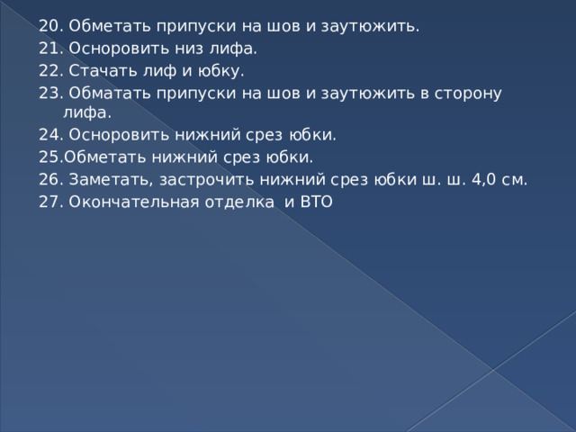 20. Обметать припуски на шов и заутюжить. 21. Осноровить низ лифа. 22. Стачать лиф и юбку. 23. Обматать припуски на шов и заутюжить в сторону лифа. 24. Осноровить нижний срез юбки. 25.Обметать нижний срез юбки. 26. Заметать, застрочить нижний срез юбки ш. ш. 4,0 см. 27. Окончательная отделка и ВТО 