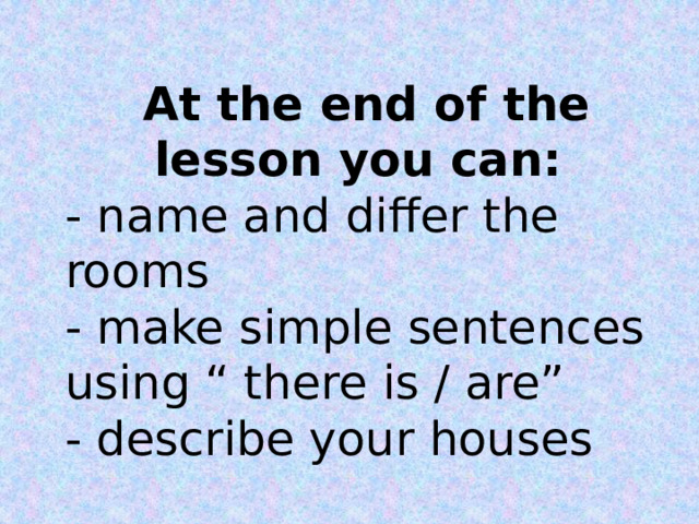 At the end of the lesson you can: - name and differ the rooms - make simple sentences using “ there is / are” - describe your houses  