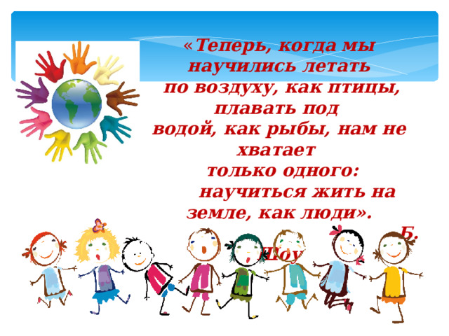 « Теперь, когда мы научились летать  по воздуху, как птицы, плавать под  водой, как рыбы, нам не хватает  только одного:  научиться жить на земле, как люди».  Б. Шоу   
