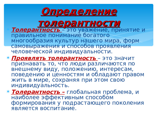 Определение толерантности Толерантность – это уважение, принятие и правильное понимание богатого многообразия культур нашего мира, форм самовыражения и способов проявления человеческой индивидуальности. Проявлять толерантность – это значит признавать то, что люди различаются по внешнему виду, положению, интересам, поведению и ценностям и обладают правом жить в мире, сохраняя при этом свою индивидуальность. Толерантность – глобальная проблема, и наиболее эффективным способом формирования у подрастающего поколения является воспитание. 