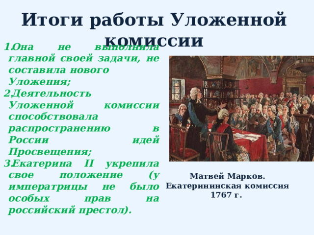 Итоги работы Уложенной комиссии Она не выполнила главной своей задачи, не составила нового Уложения; Деятельность Уложенной комиссии способствовала распространению в России идей Просвещения; Екатерина II укрепила свое положение (у императрицы не было особых прав на российский престол).   Матвей Марков. Екатерининская комиссия 1767 г.  
