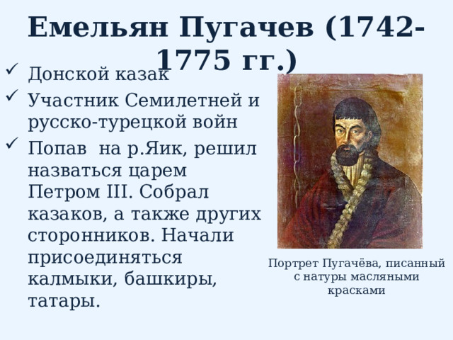 Емельян Пугачев (1742-1775 гг.) Донской казак Участник Семилетней и русско-турецкой войн Попав на р.Яик, решил назваться царем Петром III . Собрал казаков, а также других сторонников. Начали присоединяться калмыки, башкиры, татары.  Портрет Пугачёва, писанный с натуры масляными красками 