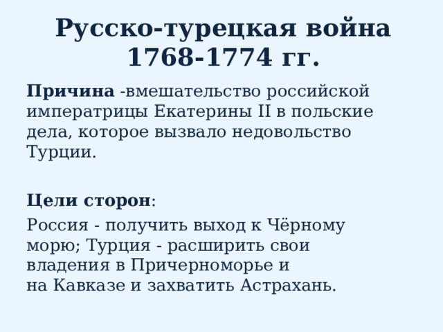 Русско-турецкая война 1768-1774 гг. Причина -вмешательство российской императрицы Екатерины II в польские дела, которое вызвало недовольство Турции.   Цели сторон : Россия - получить выход к Чёрному морю; Турция - расширить свои владения в Причерноморье и на Кавказе и захватить Астрахань. 
