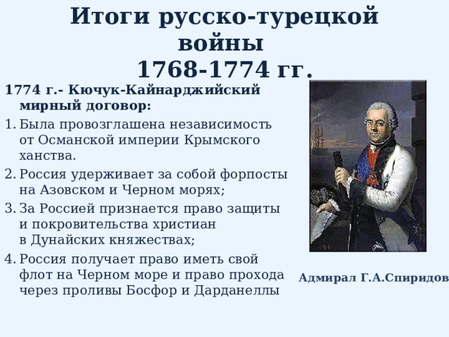 Итоги русско-турецкой войны  1768-1774 гг. 1774 г.- Кючук-Кайнарджийский мирный договор: Была провозглашена независимость от Османской империи Крымского ханства. Россия удерживает за собой форпосты на Азовском и Черном морях; За Россией признается право защиты и покровительства христиан в Дунайских княжествах; Россия получает право иметь свой флот на Черном море и право прохода через проливы Босфор и Дарданеллы  Адмирал Г.А.Спиридов 