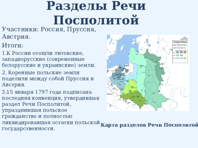 Разделы Речи Посполитой Участники: Россия, Пруссия, Австрия. Итоги: К России отошли литовские, западнорусские (современные белорусские и украинские) земли.  Коренные польские земли поделили между собой Пруссия и Австрия. 15 января 1797 года подписана последняя конвенция, утвердившая раздел Речи Посполитой, упразднившая польское гражданство и полностью ликвидировавшая остатки польской государственности. Карта разделов Речи Посполитой 