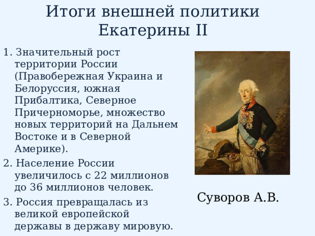 Итоги внешней политики Екатерины II 1. Значительный рост территории России (Правобережная Украина и Белоруссия, южная Прибалтика, Северное Причерноморье, множество новых территорий на Дальнем Востоке и в Северной Америке). 2. Население России увеличилось с 22 миллионов до 36 миллионов человек. 3. Россия превращалась из великой европейской державы в державу мировую. Суворов А.В. 