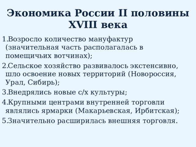 Экономика России II половины XVIII века Возросло количество мануфактур (значительная часть располагалась в помещичьих вотчинах); Сельское хозяйство развивалось экстенсивно, шло освоение новых территорий (Новороссия, Урал, Сибирь); Внедрялись новые с/х культуры; Крупными центрами внутренней торговли являлись ярмарки (Макарьевская, Ирбитская); Значительно расширилась внешняя торговля . 