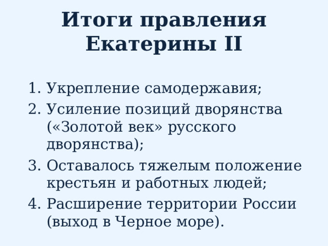 Итоги правления Екатерины II Укрепление самодержавия; Усиление позиций дворянства («Золотой век» русского дворянства); Оставалось тяжелым положение крестьян и работных людей; Расширение территории России (выход в Черное море). 