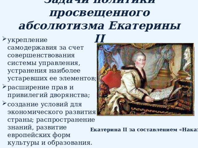 Задачи политики просвещенного абсолютизма Екатерины II укрепление самодержавия за счет совершенствования системы управления, устранения наиболее устаревших ее элементов; расширение прав и привилегий дворянства; создание условий для экономического развития страны; распространение знаний, развитие европейских форм культуры и образования. Екатерина II за составлением «Наказа» 