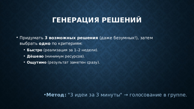 Генерация решений Придумать  3 возможных решения  (даже безумных!), затем выбрать  одно  по критериям: Быстро  (реализация за 1–2 недели). Дёшево  (минимум ресурсов). Ощутимо  (результат заметен сразу). Быстро  (реализация за 1–2 недели). Дёшево  (минимум ресурсов). Ощутимо  (результат заметен сразу). Метод:  