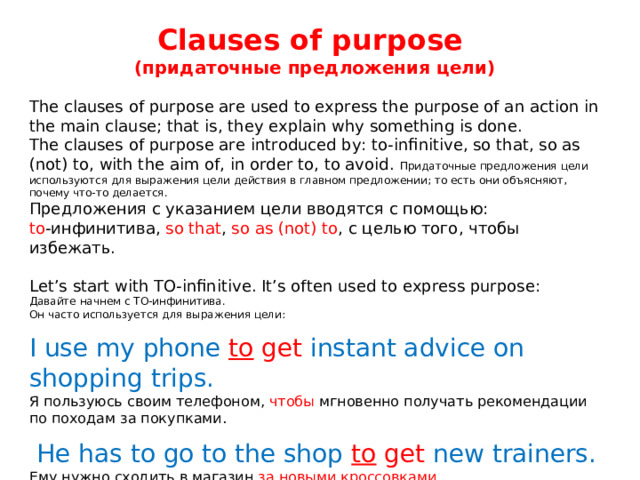 Clauses of purpose ( придаточные предложения цели) The clauses of purpose are used to express the purpose of an action in the main clause; that is, they explain why something is done. The clauses of purpose are introduced by: to-infinitive, so that, so as (not) to, with the aim of, in order to, to avoid.  Придаточные предложения цели используются для выражения цели действия в главном предложении; то есть они объясняют, почему что-то делается. Предложения с указанием цели вводятся с помощью: to -инфинитива, so that , so as (not) to , с целью того, чтобы избежать. Let’s start with TO-infinitive. It’s often used to express purpose: Давайте начнем с TO-инфинитива. Он часто используется для выражения цели: I use my phone to get instant advice on shopping trips. Я пользуюсь своим телефоном, чтобы мгновенно получать рекомендации по походам за покупками.  He has to go to the shop to get new trainers. Ему нужно сходить в магазин за новыми кроссовками . 