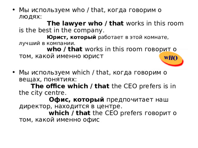 Мы используем who / that, когда говорим о людях:                 The lawyer who / that works in this room is the best in the company.                Юрист, который работает в этой комнате, лучший в компании.                who / that works in this room говорит о том, какой именно юрист Мы используем which / that, когда говорим о вещах, понятиях:         The office which / that the CEO prefers is in the city centre.                  Офис, который предпочитает наш директор, находится в центре.                 which / that the CEO prefers говорит о том, какой именно офис    