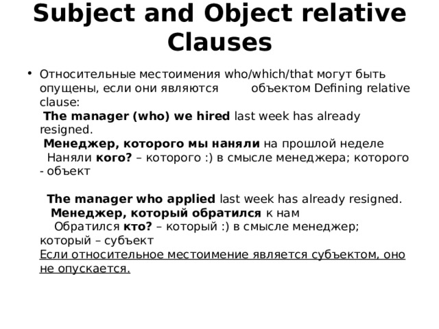 Subject and Object relative Clauses   Относительные местоимения who/which/that могут быть опущены, если они являются         объектом Defining relative clause:    The manager (who) we hired last week has already resigned.   Менеджер, которого  мы наняли на прошлой неделе    Наняли кого? – которого :) в смысле менеджера; которого - объект                   The manager who applied last week has already resigned.      Менеджер, который обратился к нам      Обратился кто? – который :) в смысле менеджер; который – субъект  Если относительное местоимение является субъектом, оно не опускается.   