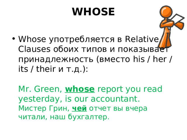 WHOSE   Whose употребляется в Relative Clauses обоих типов и показывает принадлежность (вместо his / her / its / their и т.д.):   Mr. Green, whose report you read yesterday, is our accountant.  Мистер Грин, чей отчет вы вчера читали, наш бухгалтер. 