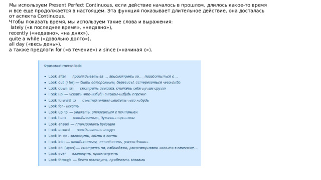 Мы используем Present Perfect Continuous, если действие началось в прошлом, длилось какое-то время и все еще продолжается в настоящем. Эта функция показывает длительное действие, она досталась от аспекта Continuous. Чтобы показать время, мы используем такие слова и выражения:  lately («в последнее время», «недавно»), recently («недавно», «на днях»), quite a while («довольно долго»), all day («весь день»), а также предлоги for («в течение») и since («начиная с»). 