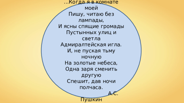 ...Когда я в комнате моей  Пишу, читаю без лампады,  И ясны спящие громады  Пустынных улиц и светла  Адмиралтейская игла. И, не пуская тьму ночную  На золотые небеса,  Одна заря сменить другую  Спешит, дав ночи полчаса.  А.С. Пушкин 