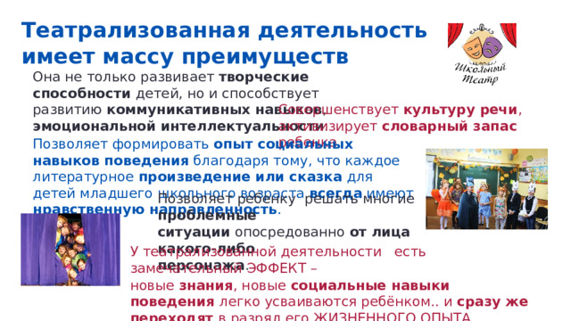 Театрализованная деятельность имеет массу преимуществ Она не только развивает творческие способности детей, но и способствует развитию коммуникативных навыков , эмоциональной интеллектуальности . Совершенствует культуру речи , активизирует словарный запас ребенка Позволяет формировать опыт социальных навыков поведения благодаря тому, что каждое литературное произведение или сказка для детей младшего школьного возраста всегда имеют нравственную направленность . Позволяет ребенку решать многие проблемные ситуации опосредованно от лица какого-либо персонажа . У театрализованной деятельности есть замечательный ЭФФЕКТ – новые знания , новые социальные навыки поведения легко усваиваются ребёнком.. и сразу же переходят в разряд его ЖИЗНЕННОГО ОПЫТА. 
