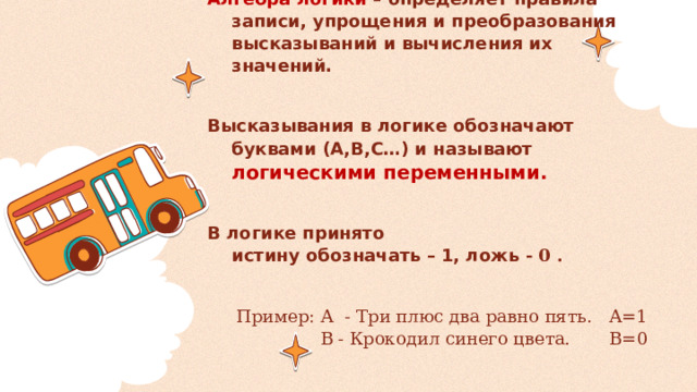 Алгебра логики – определяет правила записи, упрощения и преобразования высказываний и вычисления их значений.  Высказывания в логике обозначают буквами (A,B,C…) и называют логическими переменными.  В логике принято  истину обозначать – 1, ложь - 0 .  Пример: А - Три плюс два равно пять. А=1  В - Крокодил синего цвета. В=0 