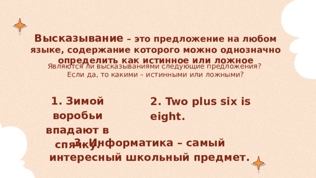 Высказывание – это предложение на любом языке, содержание которого можно однозначно определить как истинное или ложное Являются ли высказываниями следующие предложения?  Если да, то какими – истинными или ложными? 1. Зимой воробьи впадают в спячку. 2. Two plus six is eight. 3. Информатика – самый интересный школьный предмет. 
