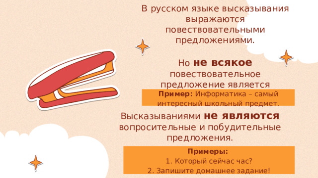 В русском языке высказывания выражаются повествовательными предложениями.   Но не всякое повествовательное предложение является высказыванием! Пример: Информатика – самый интересный школьный предмет. Высказываниями не являются вопросительные и побудительные предложения. Примеры: 1.  Который сейчас час?  2. Запишите домашнее задание! 