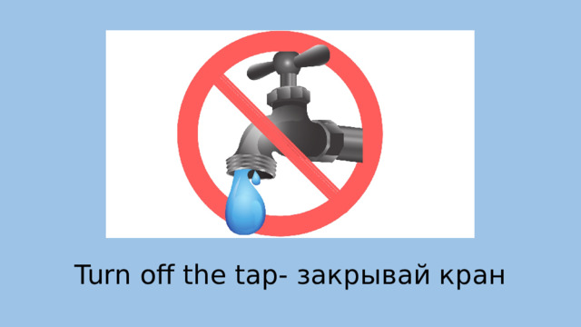 Turn off the tap- закрывай кран 
