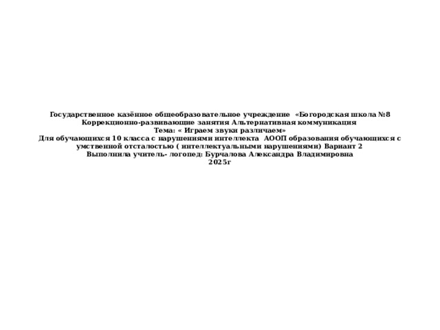 Государственное казённое общеобразовательное учреждение «Богородская школа №8  Коррекционно-развивающие занятия Альтернативная коммуникация  Тема: « Играем звуки различаем»  Для обучающихся 10 класса с нарушениями интеллекта АООП образования обучающихся с умственной отсталостью ( интеллектуальными нарушениями) Вариант 2  Выполнила учитель- логопед: Бурчалова Александра Владимировна  2025г 