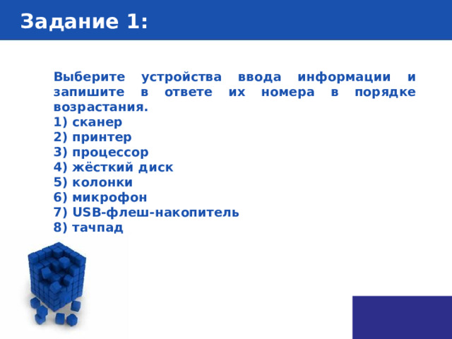 Задание 1 : Выберите устройства ввода информации и запишите в ответе их номера в порядке возрастания. 1) сканер 2) принтер 3) процессор 4) жёсткий диск 5) колонки 6) микрофон 7) USB-флеш-накопитель 8) тачпад 