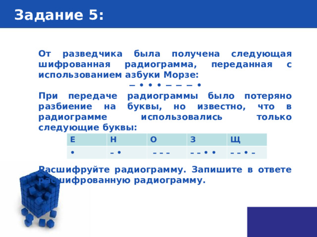 Задание 5 : От разведчика была получена следующая шифрованная радиограмма, переданная с использованием азбуки Морзе: − • • • − − − • При передаче радиограммы было потеряно разбиение на буквы, но известно, что в радиограмме использовались только следующие буквы:    Расшифруйте радиограмму. Запишите в ответе расшифрованную радиограмму. Е • Н О – • З – – – Щ – – • • – – • – 