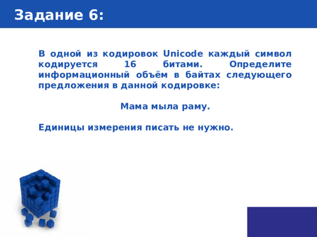 Задание 6 : В одной из кодировок Unicode каждый символ кодируется 16 битами. Определите информационный объём в байтах следующего предложения в данной кодировке:  Мама мыла раму.  Единицы измерения писать не нужно. 