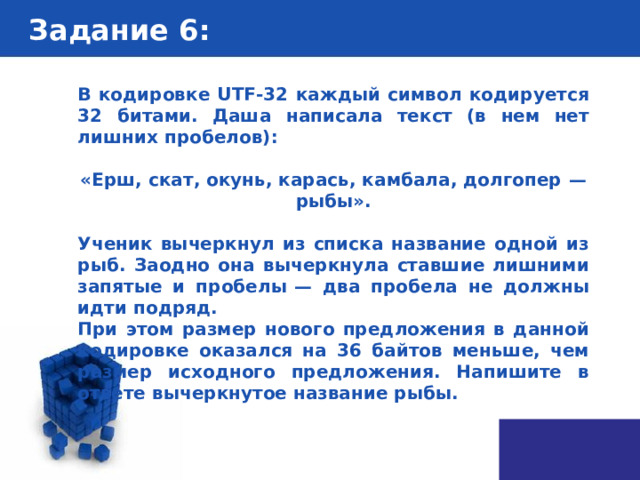 Задание 6 : В кодировке UTF-32 каждый символ кодируется 32 битами. Даша написала текст (в нем нет лишних пробелов):  «Ерш, скат, окунь, карась, камбала, долгопер  — рыбы».  Ученик вычеркнул из списка название одной из рыб. Заодно она вычеркнула ставшие лишними запятые и пробелы  — два пробела не должны идти подряд. При этом размер нового предложения в данной кодировке оказался на 36 байтов меньше, чем размер исходного предложения. Напишите в ответе вычеркнутое название рыбы. 