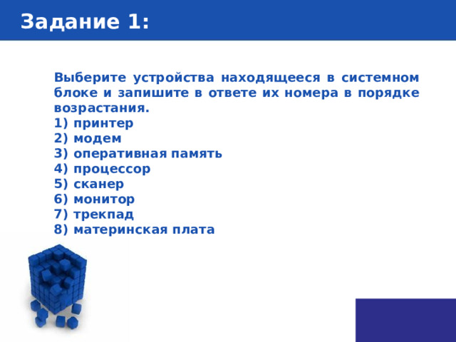 Задание 1 : Выберите устройства находящееся в системном блоке и запишите в ответе их номера в порядке возрастания. 1)  принтер 2)  модем 3)  оперативная память 4)  процессор 5)  сканер 6)  монитор 7)  трекпад 8)  материнская плата 