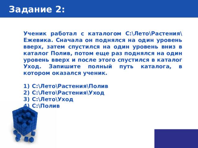 Задание 2 : Ученик работал с каталогом С:\Лето\Растения\Ежевика. Сначала он поднялся на один уровень вверх, затем спустился на один уровень вниз в каталог Полив, потом еще раз поднялся на один уровень вверх и после этого спустился в каталог Уход. Запишите полный путь каталога, в котором оказался ученик.   1)  С:\Лето\Растения\Полив 2)  С:\Лето\Растения\Уход 3)  С:\Лето\Уход 4)  С:\Полив 
