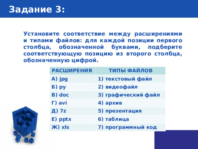 Задание 3 : Установите соответствие между расширениями и типами файлов: для каждой позиции первого столбца, обозначенной буквами, подберите соответствующую позицию из второго столбца, обозначенную цифрой.  РАСШИРЕНИЯ А) jpg  ТИПЫ ФАЙЛОВ Б) py  1) текстовый файл В) doc 2) видеофайл Г) avi 3) графический файл Д) 7z 4) архив Е) pptx 5) презентация 6) таблица Ж) xls 7) программный код 