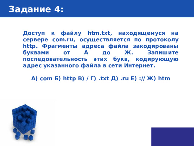 Задание 4 : Доступ к файлу htm.txt, находящемуся на сервере com.ru, осуществляется по протоколу http. Фрагменты адреса файла закодированы буквами от А до Ж. Запишите последовательность этих букв, кодирующую адрес указанного файла в сети Интернет.   А)  com Б)  http В)  / Г)  .txt Д)  .ru Е)  :// Ж)  htm 