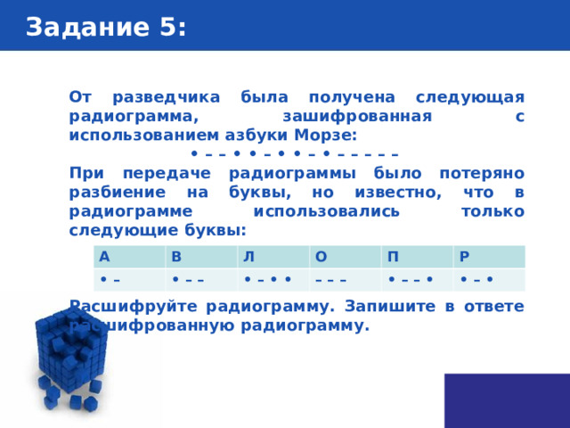 Задание 5 : От разведчика была получена следующая радиограмма, зашифрованная с использованием азбуки Морзе: • – – • • – • • – • – – – – – При передаче радиограммы было потеряно разбиение на буквы, но известно, что в радиограмме использовались только следующие буквы:    Расшифруйте радиограмму. Запишите в ответе расшифрованную радиограмму. А • – В Л • – – О • – • • П – – – • – – • Р • – • 