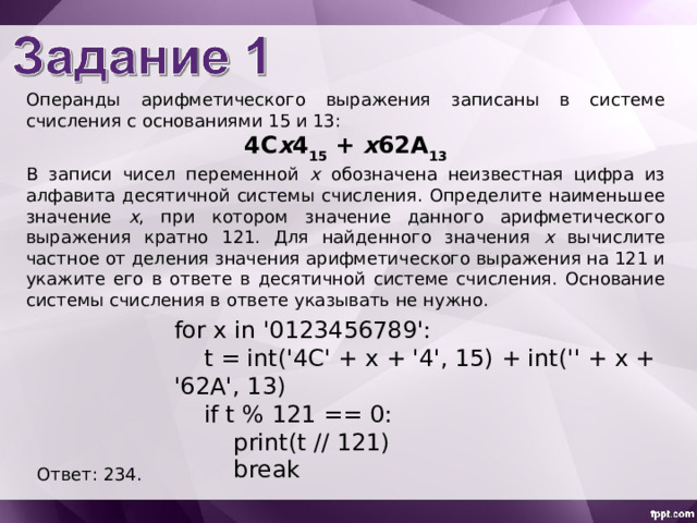Операнды арифметического выражения записаны в системе счисления с основаниями 15 и 13: 4C x 4 15 + x 62A 13 В записи чисел переменной x обозначена неизвестная цифра из алфавита десятичной системы счисления. Определите наименьшее значение x , при котором значение данного арифметического выражения кратно 121. Для найденного значения x вычислите частное от деления значения арифметического выражения на 121 и укажите его в ответе в десятичной системе счисления. Основание системы счисления в ответе указывать не нужно. for x in '0123456789':  t = int('4C' + x + '4', 15) + int('' + x + '62A', 13)  if t % 121 == 0:  print(t // 121)  break Ответ: 234. 