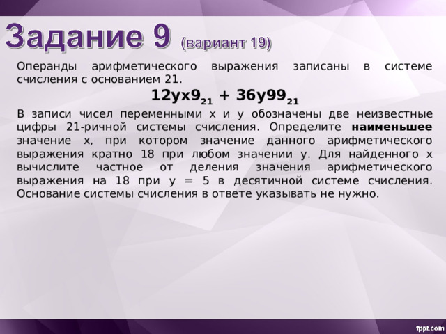 Операнды арифметического выражения записаны в системе счисления с основанием 21 . 12yx 9 21 + 36y99 21 В записи чисел переменными х  и y  обознач ены две неизвестн ые цифр ы 21-ричной системы счисления. Определите наименьшее значение x , при котором значение данного арифметического выражения кратно 18 при любом значении y . Для найденного х вычислите частное от деления значения арифметического выражения на 18 при y = 5 в десятичной системе счисления. Основание системы счисления в ответе указывать не нужно. 