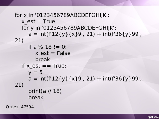 for x in '0123456789ABCDEFGHIJK':  x_est = True  for y in '0123456789ABCDEFGHIJK':  a = int(f'12{y}{x}9', 21) + int(f'36{y}99', 21)  if a % 18 != 0:  x_est = False  break  if x_est == True:  y = 5  a = int(f'12{y}{x}9', 21) + int(f'36{y}99', 21)  print(a // 18)  break Ответ: 47594 . 