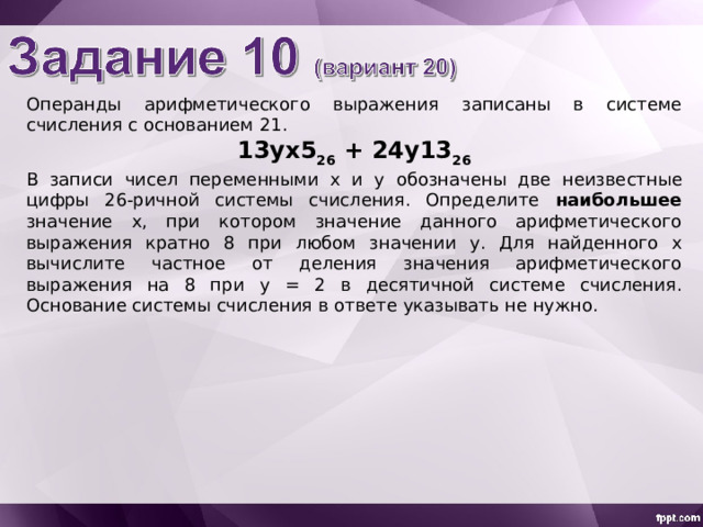 Операнды арифметического выражения записаны в системе счисления с основанием 21 . 13yx5 26 + 24y13 26 В записи чисел переменными х  и y  обознач ены две неизвестн ые цифр ы 2 6 -ричной системы счисления. Определите наибольшее значение x , при котором значение данного арифметического выражения кратно 8 при любом значении y . Для найденного х вычислите частное от деления значения арифметического выражения на 8 при y = 2 в десятичной системе счисления. Основание системы счисления в ответе указывать не нужно. 