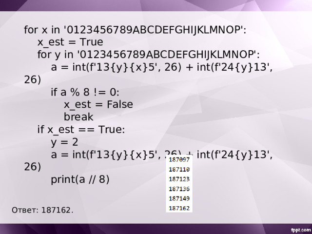 for x in '0123456789ABCDEFGHIJKLMNOP':  x_est = True  for y in '0123456789ABCDEFGHIJKLMNOP':  a = int(f'13{y}{x}5', 26) + int(f'24{y}13', 26)  if a % 8 != 0:  x_est = False  break  if x_est == True:  y = 2  a = int(f'13{y}{x}5', 26) + int(f'24{y}13', 26)  print(a // 8) Ответ: 187162 . 