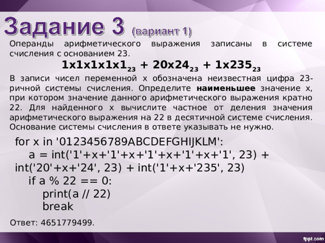 Операнды арифметического выражения записаны в системе счисления с основанием 23. 1 x 1x1x1x 1 23 + 20x24 23 + 1x235 23 В записи чисел переменной х обознач ена неизвестн ая цифр а 23-ричной системы счисления. Определите наименьшее значение x , при котором значение данного арифметического выражения кратно 22. Для найденного х вычислите частное от деления значения арифметического выражения на 22 в десятичной системе счисления. Основание системы счисления в ответе указывать не нужно. for x in '0123456789ABCDEFGHIJKLM':  a = int('1'+x+'1'+x+'1'+x+'1'+x+'1', 23) + int('20'+x+'24', 23) + int('1'+x+'235', 23)  if a % 22 == 0:  print(a // 22)  break Ответ: 4651779499 . 