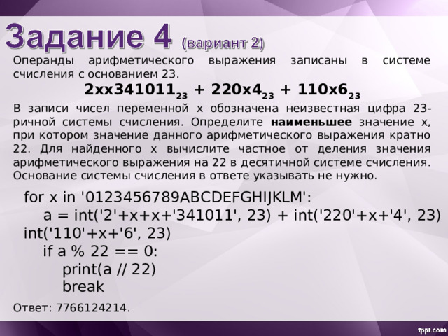 Операнды арифметического выражения записаны в системе счисления с основанием 23. 2 x x 341011 23 + 2 2 0x4 23 + 1 10 x 6 23 В записи чисел переменной х обознач ена неизвестн ая цифр а 23-ричной системы счисления. Определите наименьшее значение x , при котором значение данного арифметического выражения кратно 22. Для найденного х вычислите частное от деления значения арифметического выражения на 22 в десятичной системе счисления. Основание системы счисления в ответе указывать не нужно. for x in '0123456789ABCDEFGHIJKLM':  a = int('2'+x+x+'341011', 23) + int('220'+x+'4', 23) + int('110'+x+'6', 23)  if a % 22 == 0:  print(a // 22)  break Ответ: 7766124214. 
