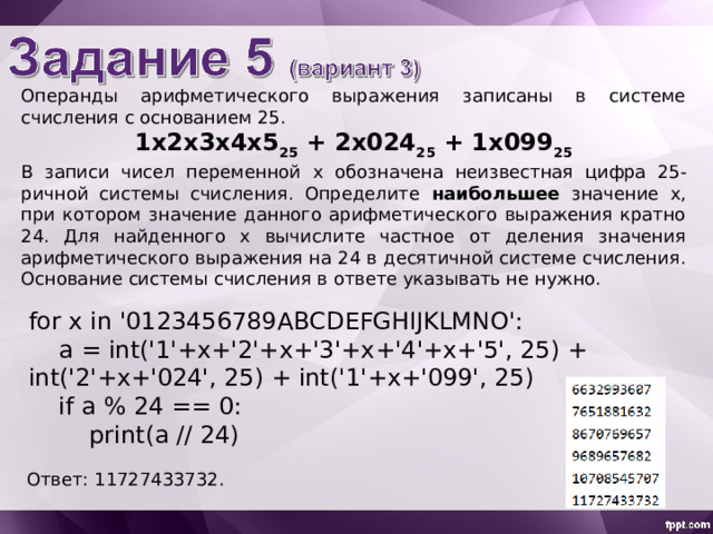 Операнды арифметического выражения записаны в системе счисления с основанием 25. 1 x 2 x 3х4х5 2 5 + 2 х02 4 2 5 + 1 х099 2 5 В записи чисел переменной х обознач ена неизвестн ая цифр а 25-ричной системы счисления. Определите наибольшее значение x , при котором значение данного арифметического выражения кратно 24. Для найденного х вычислите частное от деления значения арифметического выражения на 24 в десятичной системе счисления. Основание системы счисления в ответе указывать не нужно. for x in '0123456789ABCDEFGHIJKLMNO':  a = int('1'+x+'2'+x+'3'+x+'4'+x+'5', 25) + int('2'+x+'024', 25) + int('1'+x+'099', 25)  if a % 24 == 0:  print(a // 24) Ответ: 11727433732 . 