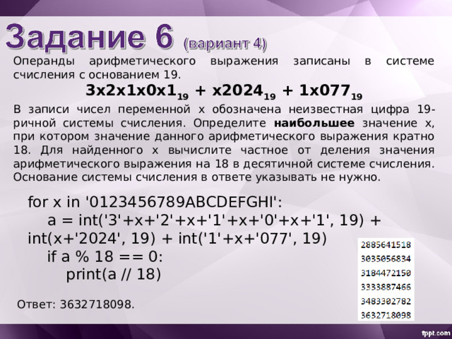 Операнды арифметического выражения записаны в системе счисления с основанием 19 . 3x 2 x 1 х 0 х 1 19 + х 2 02 4 19 + 1 х0 77 19 В записи чисел переменной х обознач ена неизвестн ая цифр а 19 -ричной системы счисления. Определите наибольшее значение x , при котором значение данного арифметического выражения кратно 18 . Для найденного х вычислите частное от деления значения арифметического выражения на 18 в десятичной системе счисления. Основание системы счисления в ответе указывать не нужно. for x in '0123456789ABCDEFGHI':  a = int('3'+x+'2'+x+'1'+x+'0'+x+'1', 19) + int(x+'2024', 19) + int('1'+x+'077', 19)  if a % 18 == 0:  print(a // 18) Ответ: 3632718098 . 