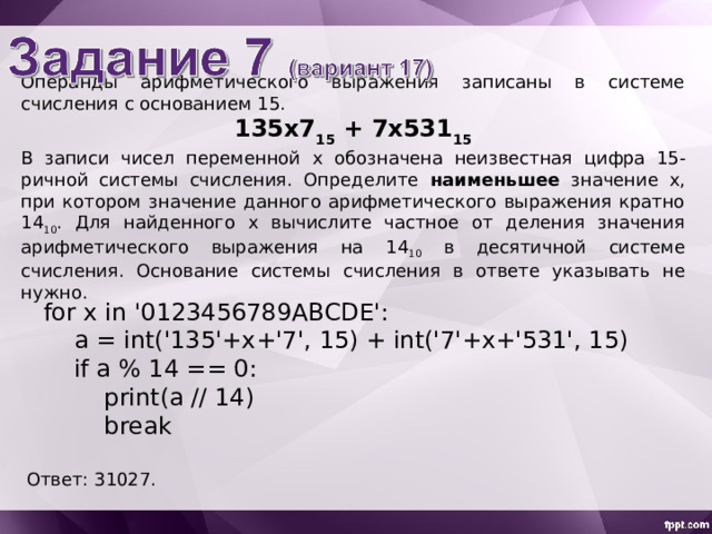 Операнды арифметического выражения записаны в системе счисления с основанием 15 . 135x7 15 + 7 х 531 15 В записи чисел переменной х обознач ена неизвестн ая цифр а 15 -ричной системы счисления. Определите наименьшее значение x , при котором значение данного арифметического выражения кратно 14 10 . Для найденного х вычислите частное от деления значения арифметического выражения на 1 4 10 в десятичной системе счисления. Основание системы счисления в ответе указывать не нужно. for x in '0123456789ABCDE':  a = int('135'+x+'7', 15) + int('7'+x+'531', 15)  if a % 14 == 0:  print(a // 14)  break Ответ: 31027. 