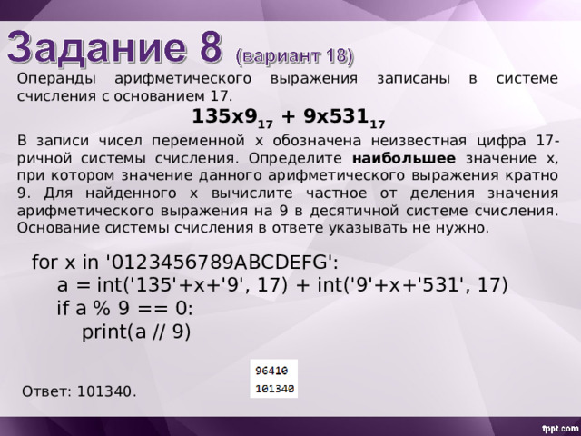 Операнды арифметического выражения записаны в системе счисления с основанием 1 7. 135x 9 1 7 + 9х 531 1 7 В записи чисел переменной х обознач ена неизвестн ая цифр а 1 7-ричной системы счисления. Определите наибольшее значение x , при котором значение данного арифметического выражения кратно 9. Для найденного х вычислите частное от деления значения арифметического выражения на 9 в десятичной системе счисления. Основание системы счисления в ответе указывать не нужно. for x in '0123456789ABCDEFG':  a = int('135'+x+'9', 17) + int('9'+x+'531', 17)  if a % 9 == 0:  print(a // 9) Ответ: 101340 . 