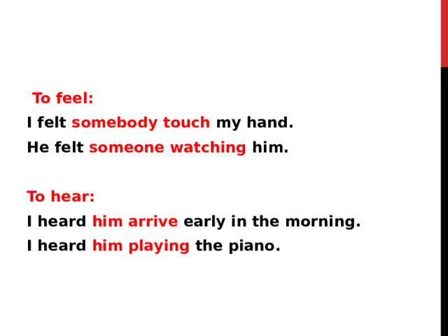  To feel: I felt somebody touch my hand. He felt someone watching him.  To hear: I heard him arrive early in the morning. I heard him playing the piano. 