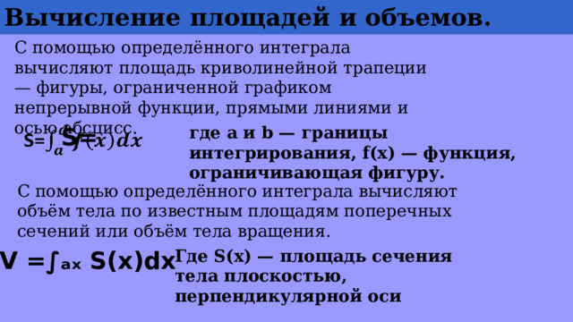 Вычисление  площадей  и объемов. С помощью определённого интеграла вычисляют площадь криволинейной трапеции — фигуры, ограниченной графиком непрерывной функции, прямыми линиями и осью абсцисс. где a и b — границы интегрирования, f(x) — функция, ограничивающая фигуру. S=   С помощью определённого интеграла вычисляют объём тела по известным площадям поперечных сечений или объём тела вращения. V =∫ₐₓ S(x)dx Где S(x) — площадь сечения тела плоскостью, перпендикулярной оси 