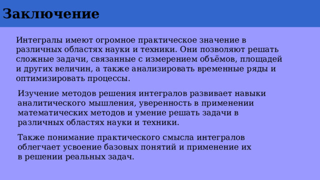 Заключение  Интегралы имеют огромное практическое значение в различных областях науки и техники. Они позволяют решать сложные задачи, связанные с измерением объёмов, площадей и других величин, а также анализировать временные ряды и оптимизировать процессы. Изучение методов решения интегралов развивает навыки аналитического мышления, уверенность в применении математических методов и умение решать задачи в различных областях науки и техники. Также понимание практического смысла интегралов облегчает усвоение базовых понятий и применение их в решении реальных задач. 