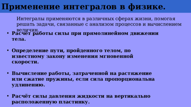 Применение  интегралов  в физике. Интегралы применяются в различных сферах жизни, помогая решать задачи, связанные с анализом процессов и вычислением величин. Расчёт работы силы при прямолинейном движении тела.  Определение пути, пройденного телом, по известному закону изменения мгновенной скорости.  Вычисление работы, затраченной на растяжение или сжатие пружины, если сила пропорциональна удлинению.  Расчёт силы давления жидкости на вертикально расположенную пластинку.  Прогнозирование траектории спутника во время его вывода на орбиту. 